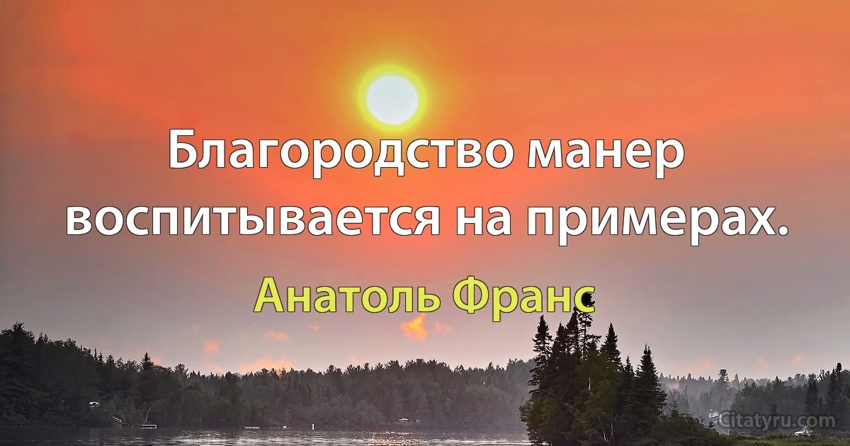 Благородство манер воспитывается на примерах. (Анатоль Франс)