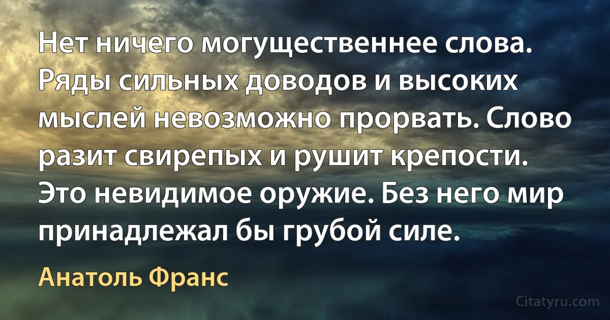 Нет ничего могущественнее слова. Ряды сильных доводов и высоких мыслей невозможно прорвать. Слово разит свирепых и рушит крепости. Это невидимое оружие. Без него мир принадлежал бы грубой силе. (Анатоль Франс)