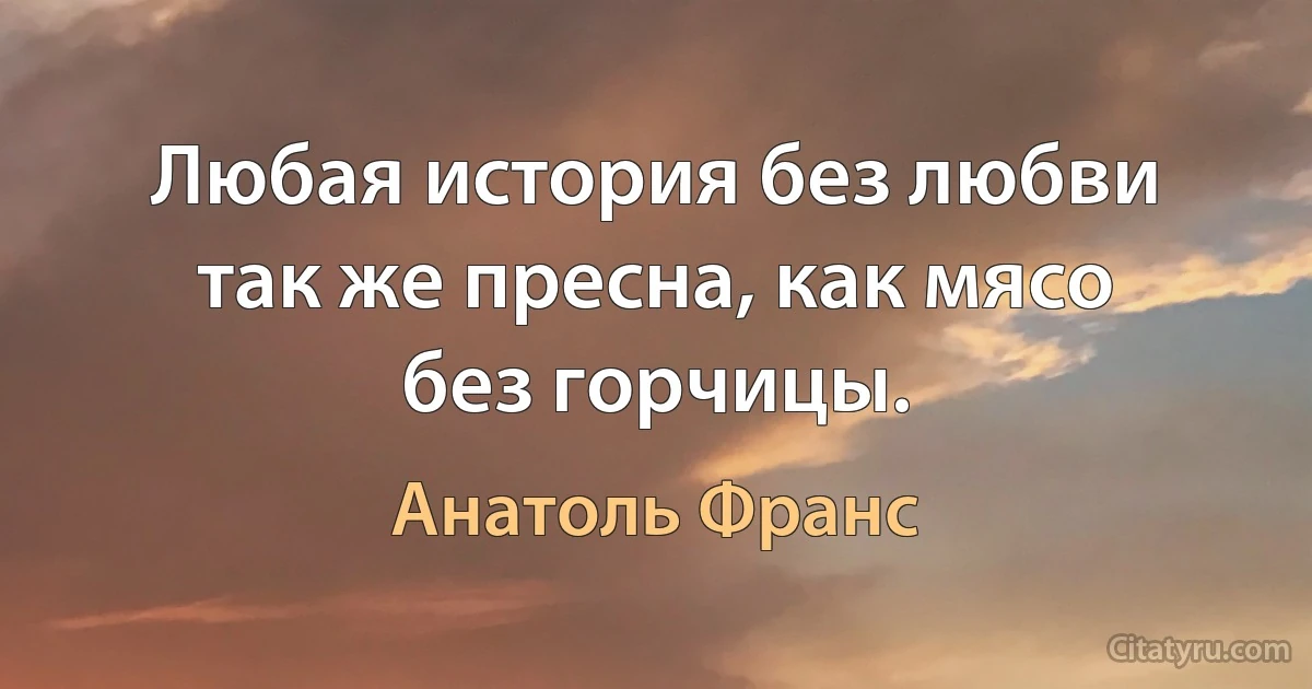 Любая история без любви так же пресна, как мясо без горчицы. (Анатоль Франс)