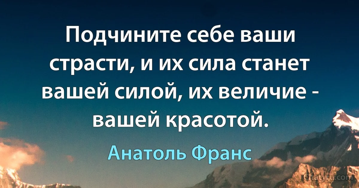 Подчините себе ваши страсти, и их сила станет вашей силой, их величие - вашей красотой. (Анатоль Франс)