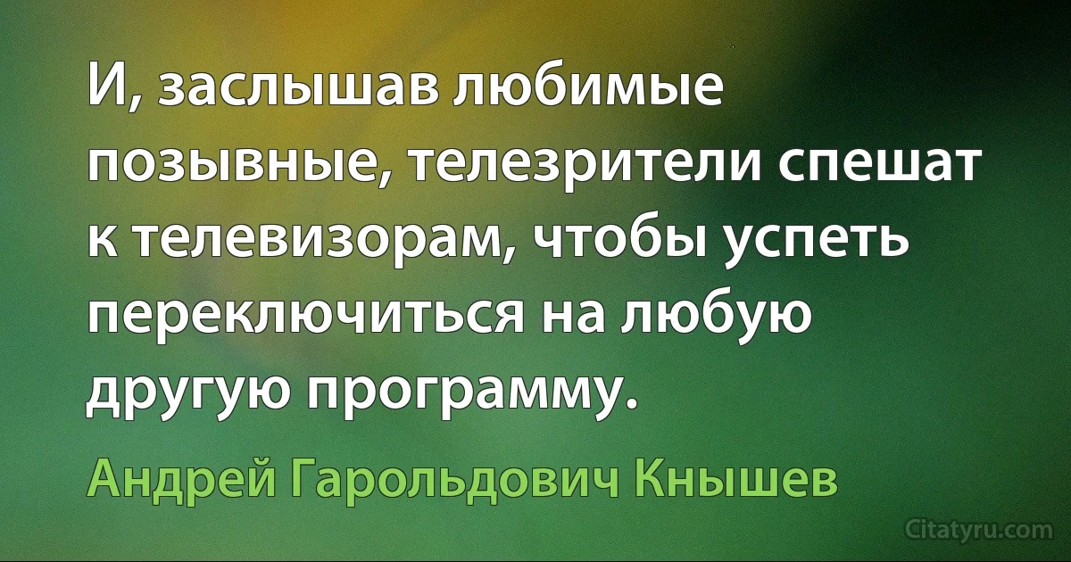 И, заслышав любимые позывные, телезрители спешат к телевизорам, чтобы успеть переключиться на любую другую программу. (Андрей Гарольдович Кнышев)