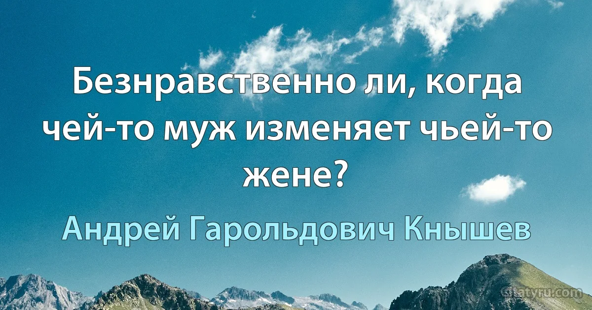 Безнравственно ли, когда чей-то муж изменяет чьей-то жене? (Андрей Гарольдович Кнышев)