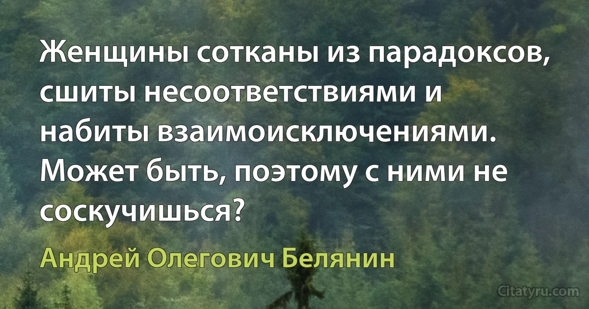 Женщины сотканы из парадоксов, сшиты несоответствиями и набиты взаимоисключениями. Может быть, поэтому с ними не соскучишься? (Андрей Олегович Белянин)