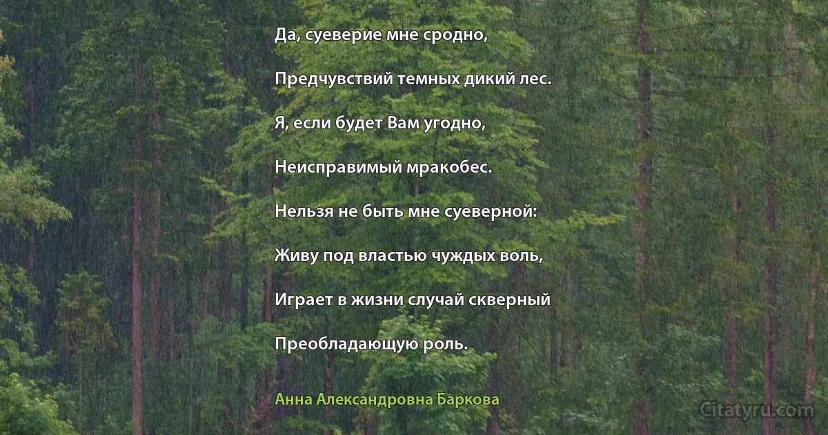 Да, суеверие мне сродно,

Предчувствий темных дикий лес.

Я, если будет Вам угодно,

Неисправимый мракобес.

Нельзя не быть мне суеверной:

Живу под властью чуждых воль,

Играет в жизни случай скверный

Преобладающую роль. (Анна Александровна Баркова)