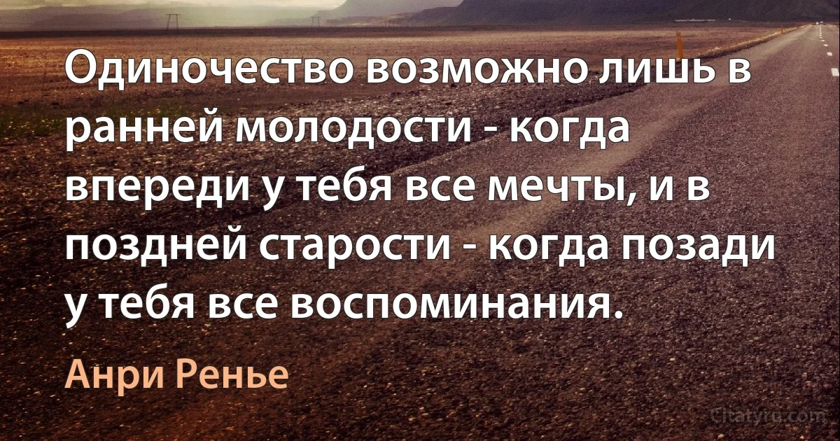 Одиночество возможно лишь в ранней молодости - когда впереди у тебя все мечты, и в поздней старости - когда позади у тебя все воспоминания. (Анри Ренье)