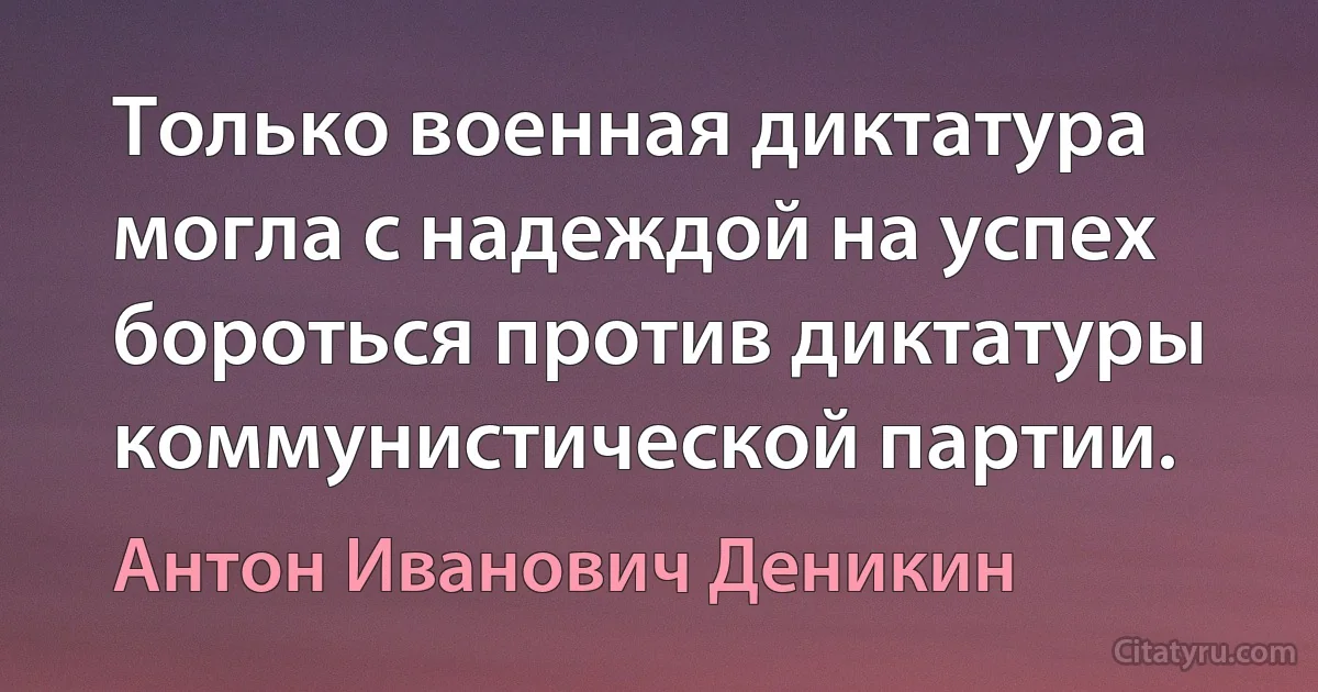 Только военная диктатура могла с надеждой на успех бороться против диктатуры коммунистической партии. (Антон Иванович Деникин)