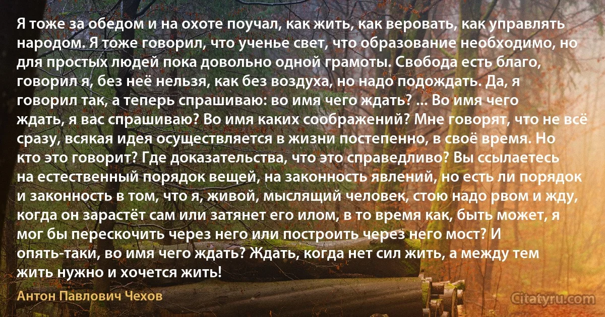 Я тоже за обедом и на охоте поучал, как жить, как веровать, как управлять народом. Я тоже говорил, что ученье свет, что образование необходимо, но для простых людей пока довольно одной грамоты. Свобода есть благо, говорил я, без неё нельзя, как без воздуха, но надо подождать. Да, я говорил так, а теперь спрашиваю: во имя чего ждать? ... Во имя чего ждать, я вас спрашиваю? Во имя каких соображений? Мне говорят, что не всё сразу, всякая идея осуществляется в жизни постепенно, в своё время. Но кто это говорит? Где доказательства, что это справедливо? Вы ссылаетесь на естественный порядок вещей, на законность явлений, но есть ли порядок и законность в том, что я, живой, мыслящий человек, стою надо рвом и жду, когда он зарастёт сам или затянет его илом, в то время как, быть может, я мог бы перескочить через него или построить через него мост? И опять-таки, во имя чего ждать? Ждать, когда нет сил жить, а между тем жить нужно и хочется жить! (Антон Павлович Чехов)