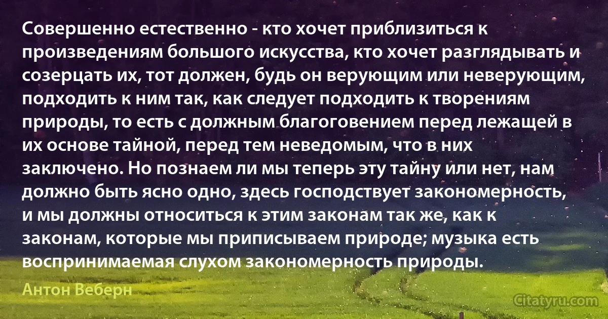 Совершенно естественно - кто хочет приблизиться к произведениям большого искусства, кто хочет разглядывать и созерцать их, тот должен, будь он верующим или неверующим, подходить к ним так, как следует подходить к творениям природы, то есть с должным благоговением перед лежащей в их основе тайной, перед тем неведомым, что в них заключено. Но познаем ли мы теперь эту тайну или нет, нам должно быть ясно одно, здесь господствует закономерность, и мы должны относиться к этим законам так же, как к законам, которые мы приписываем природе; музыка есть воспринимаемая слухом закономерность природы. (Антон Веберн)