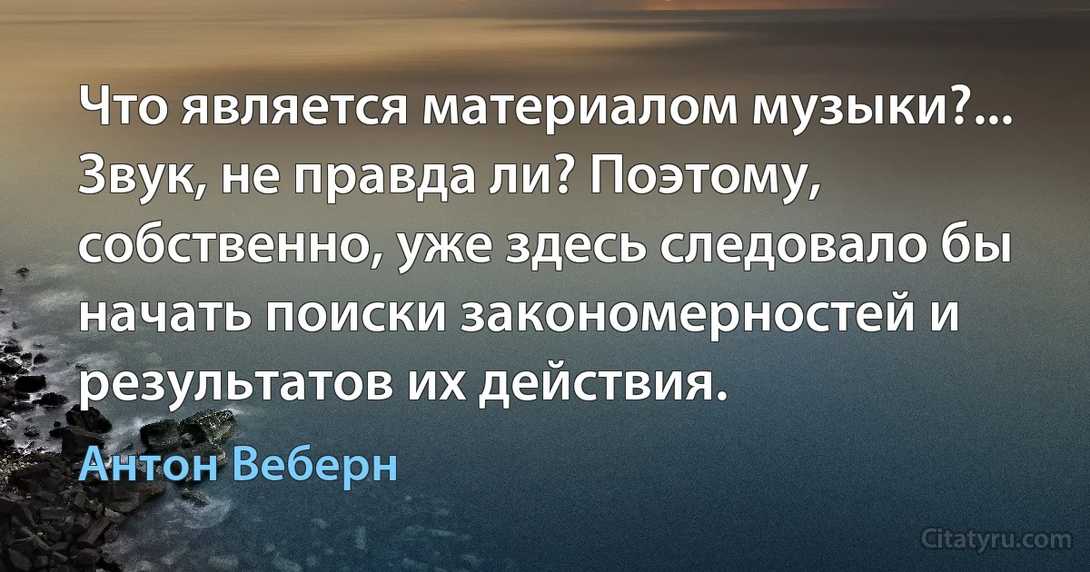 Что является материалом музыки?... Звук, не правда ли? Поэтому, собственно, уже здесь следовало бы начать поиски закономерностей и результатов их действия. (Антон Веберн)