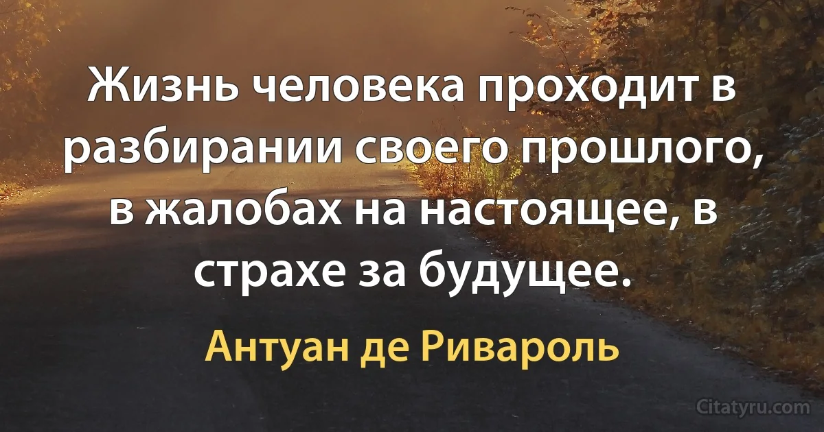 Жизнь человека проходит в разбирании своего прошлого, в жалобах на настоящее, в страхе за будущее. (Антуан де Ривароль)