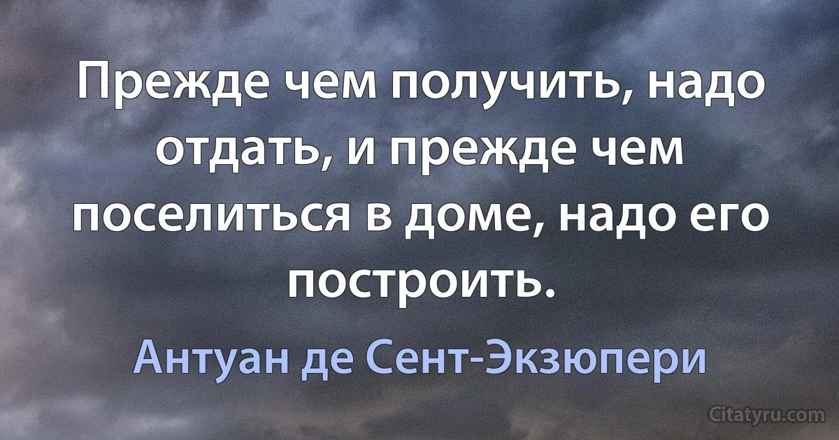 Прежде чем получить, надо отдать, и прежде чем поселиться в доме, надо его построить. (Антуан де Сент-Экзюпери)