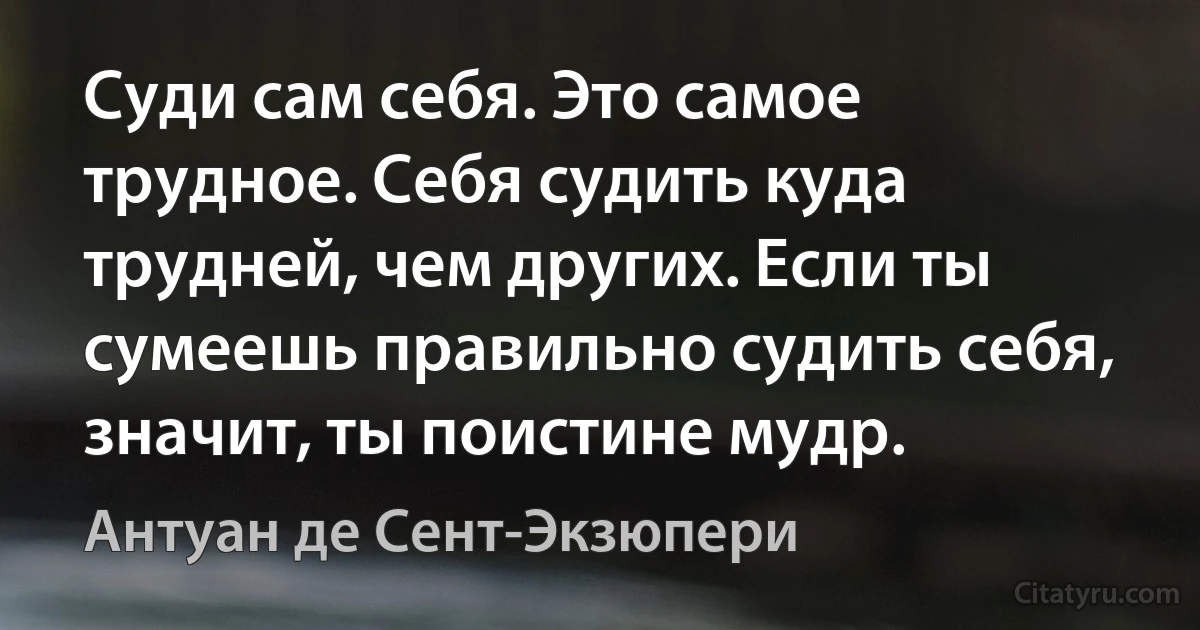 Суди сам себя. Это самое трудное. Себя судить куда трудней, чем других. Если ты сумеешь правильно судить себя, значит, ты поистине мудр. (Антуан де Сент-Экзюпери)