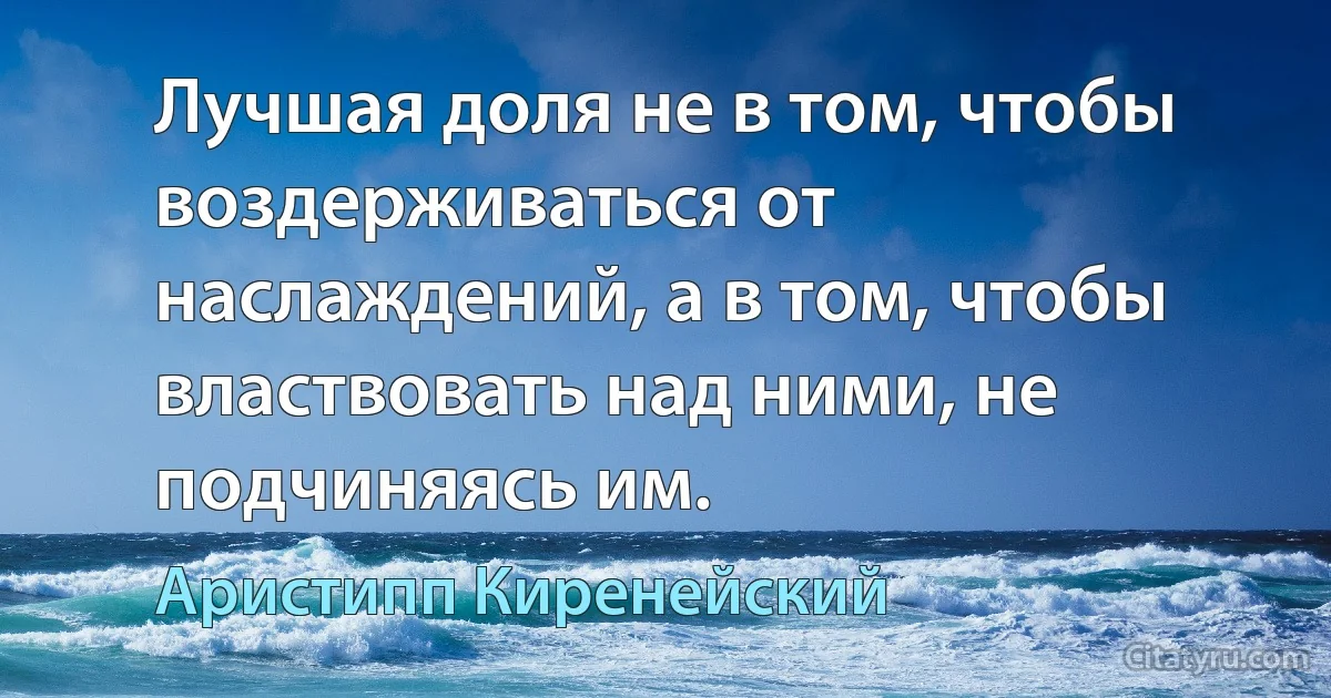 Лучшая доля не в том, чтобы воздерживаться от наслаждений, а в том, чтобы властвовать над ними, не подчиняясь им. (Аристипп Киренейский)