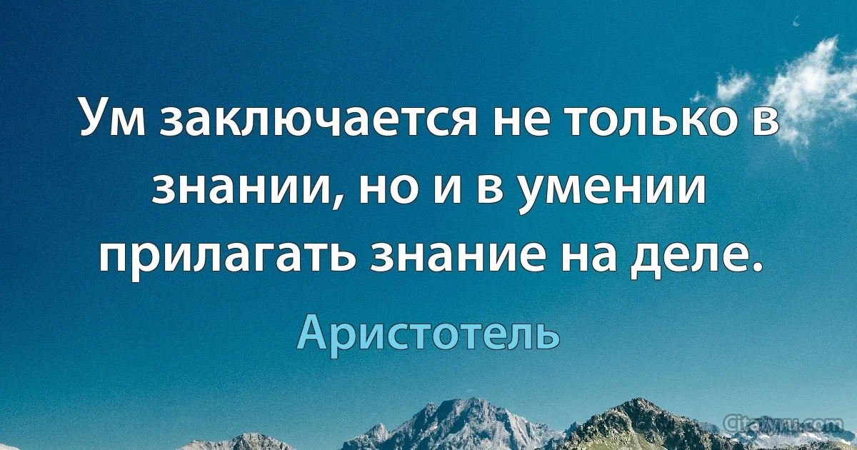 Ум заключается не только в знании, но и в умении прилагать знание на деле. (Аристотель)