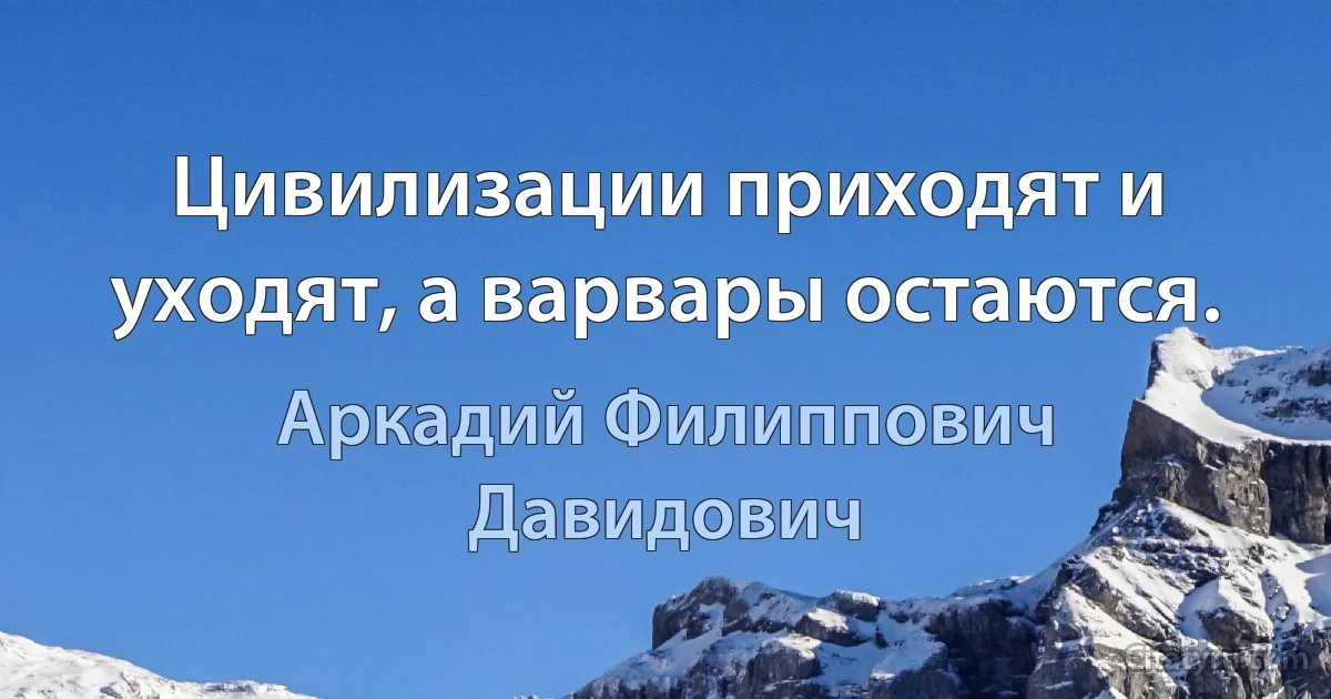 Цивилизации приходят и уходят, а варвары остаются. (Аркадий Филиппович Давидович)