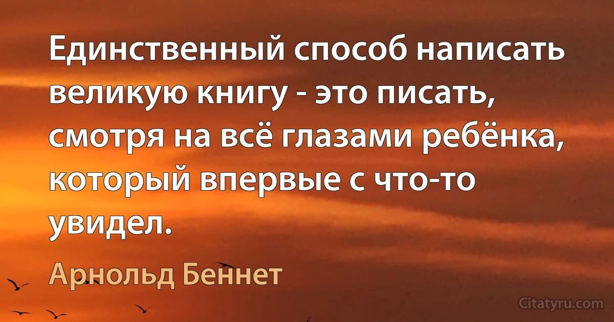 Единственный способ написать великую книгу - это писать, смотря на всё глазами ребёнка, который впервые с что-то увидел. (Арнольд Беннет)