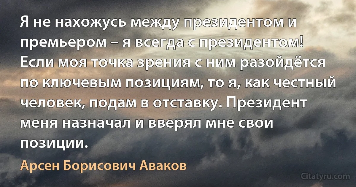 Я не нахожусь между президентом и премьером – я всегда с президентом! Если моя точка зрения с ним разойдётся по ключевым позициям, то я, как честный человек, подам в отставку. Президент меня назначал и вверял мне свои позиции. (Арсен Борисович Аваков)