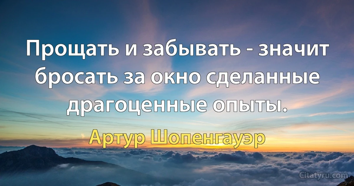 Прощать и забывать - значит бросать за окно сделанные драгоценные опыты. (Артур Шопенгауэр)