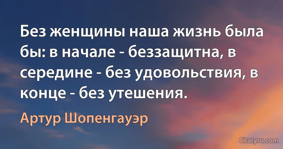 Без женщины наша жизнь была бы: в начале - беззащитна, в середине - без удовольствия, в конце - без утешения. (Артур Шопенгауэр)