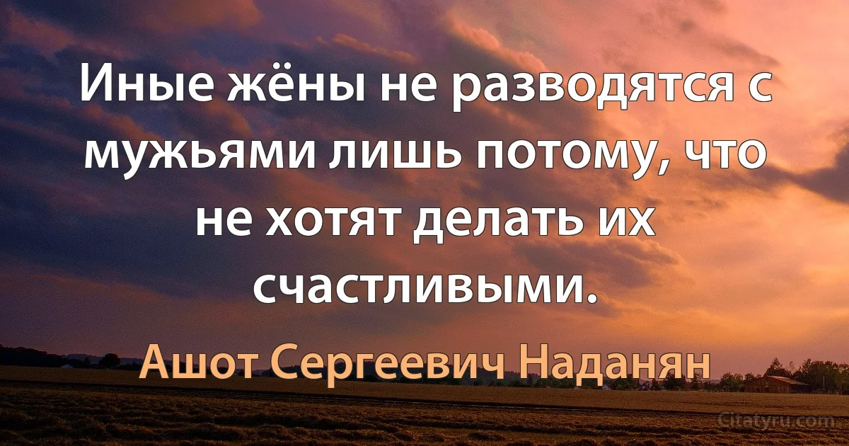 Иные жёны не разводятся с мужьями лишь потому, что не хотят делать их счастливыми. (Ашот Сергеевич Наданян)