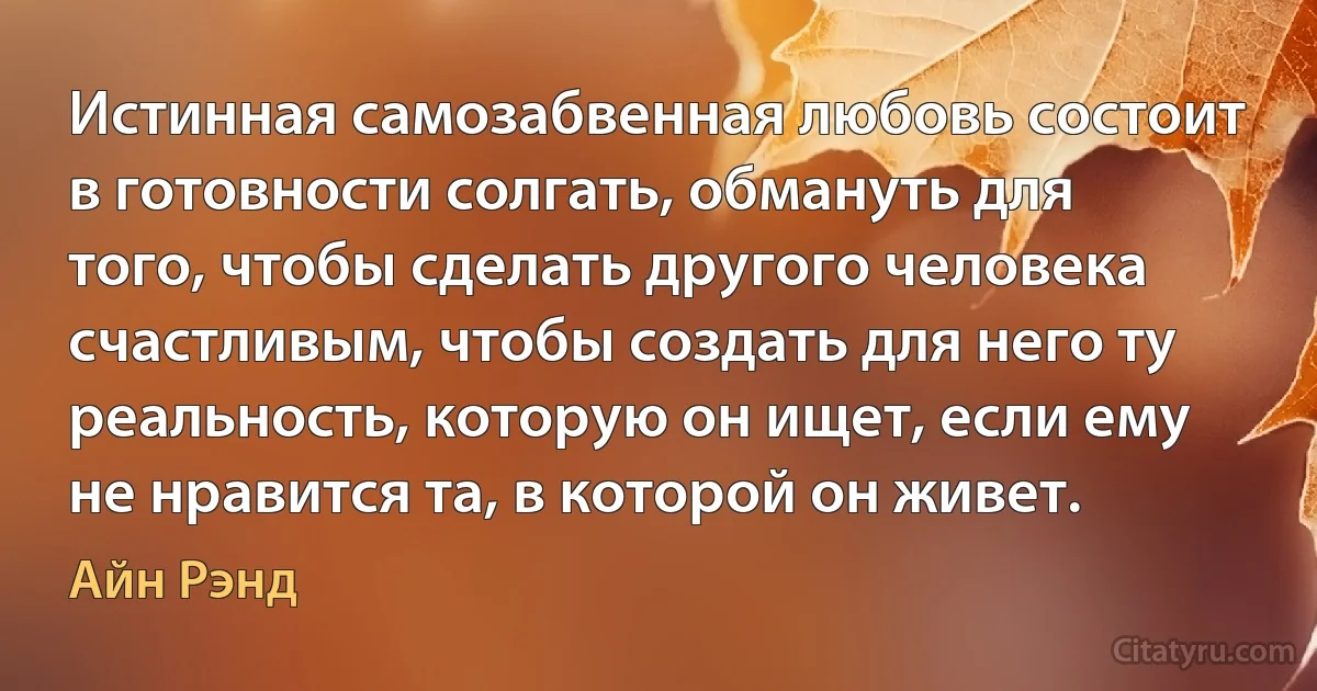 Истинная самозабвенная любовь состоит в готовности солгать, обмануть для того, чтобы сделать другого человека счастливым, чтобы создать для него ту реальность, которую он ищет, если ему не нравится та, в которой он живет. (Айн Рэнд)