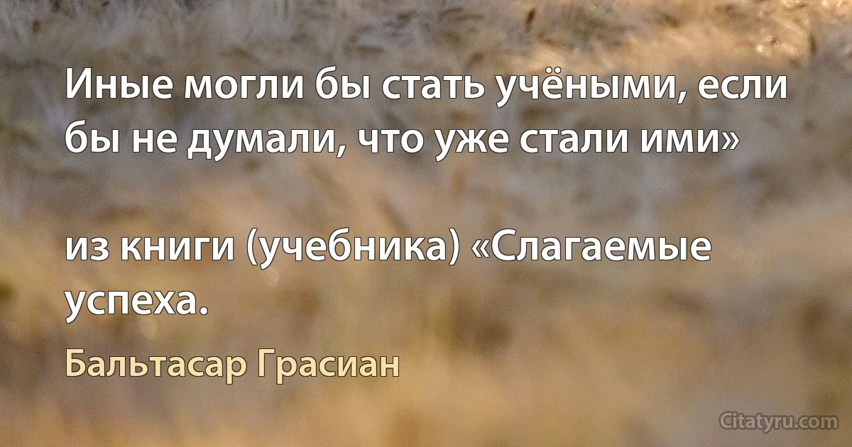 Иные могли бы стать учёными, если бы не думали, что уже стали ими»

из книги (учебника) «Слагаемые успеха. (Бальтасар Грасиан)