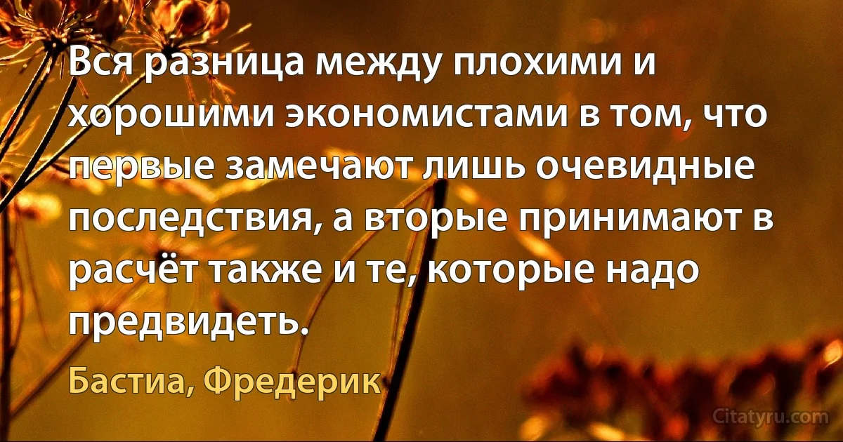 Вся разница между плохими и хорошими экономистами в том, что первые замечают лишь очевидные последствия, а вторые принимают в расчёт также и те, которые надо предвидеть. (Бастиа, Фредерик)