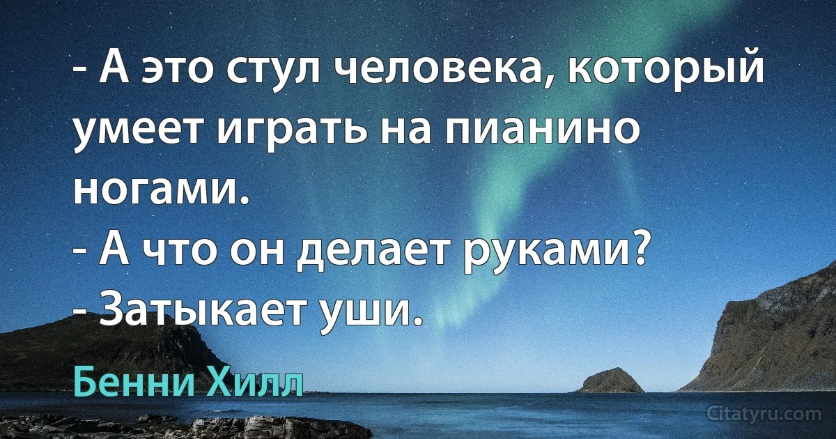 - А это стул человека, который умеет играть на пианино ногами.
- А что он делает руками?
- Затыкает уши. (Бенни Хилл)