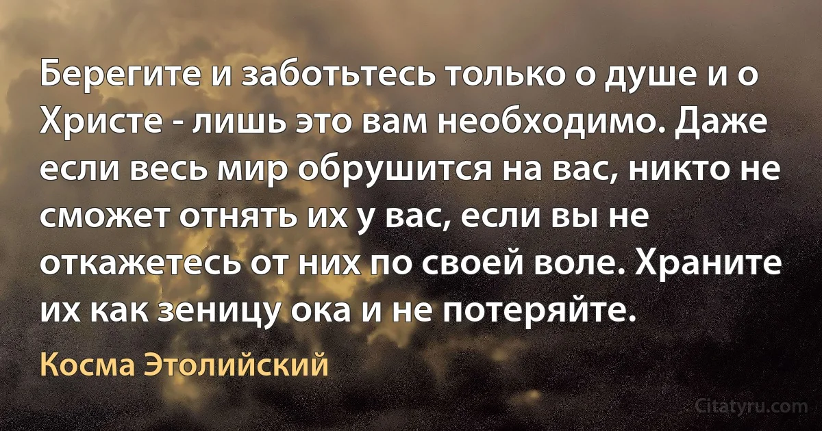 Берегите и заботьтесь только о душе и о Христе - лишь это вам необходимо. Даже если весь мир обрушится на вас, никто не сможет отнять их у вас, если вы не откажетесь от них по своей воле. Храните их как зеницу ока и не потеряйте. (Косма Этолийский)