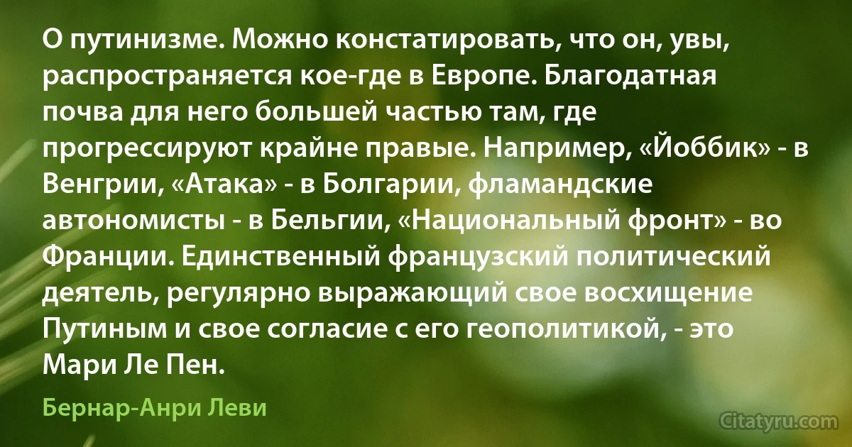 О путинизме. Можно констатировать, что он, увы, распространяется кое-где в Европе. Благодатная почва для него большей частью там, где прогрессируют крайне правые. Например, «Йоббик» - в Венгрии, «Атака» - в Болгарии, фламандские автономисты - в Бельгии, «Национальный фронт» - во Франции. Единственный французский политический деятель, регулярно выражающий свое восхищение Путиным и свое согласие с его геополитикой, - это Мари Ле Пен. (Бернар-Анри Леви)