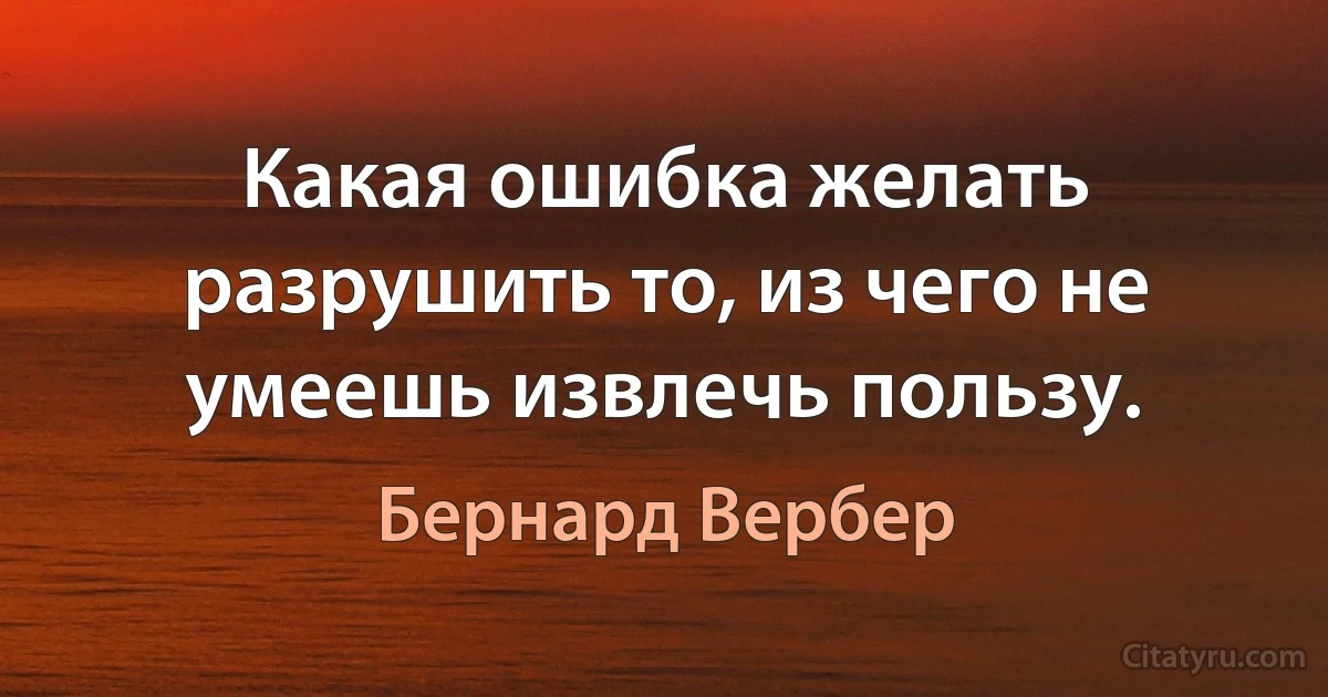 Какая ошибка желать разрушить то, из чего не умеешь извлечь пользу. (Бернард Вербер)