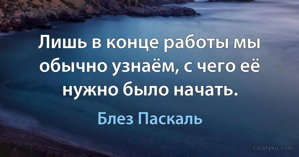 Лишь в конце работы мы обычно узнаём, с чего её нужно было начать. (Блез Паскаль)