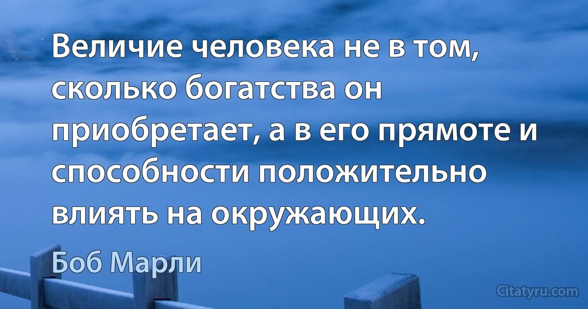 Величие человека не в том, сколько богатства он приобретает, а в его прямоте и способности положительно влиять на окружающих. (Боб Марли)