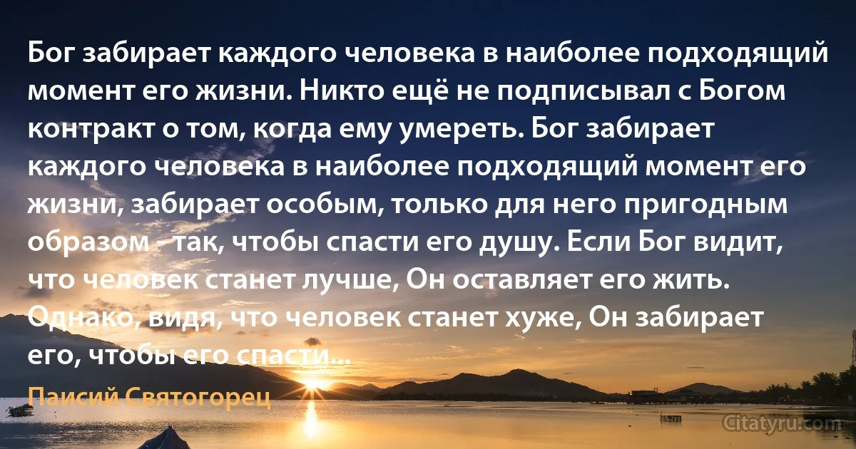 Бог забирает каждого человека в наиболее подходящий момент его жизни. Никто ещё не подписывал с Богом контракт о том, когда ему умереть. Бог забирает каждого человека в наиболее подходящий момент его жизни, забирает особым, только для него пригодным образом - так, чтобы спасти его душу. Если Бог видит, что человек станет лучше, Он оставляет его жить. Однако, видя, что человек станет хуже, Он забирает его, чтобы его спасти... (Паисий Святогорец)