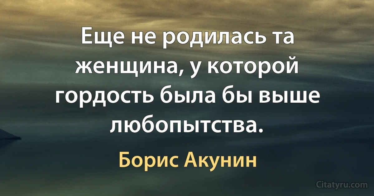 Еще не родилась та женщина, у которой гордость была бы выше любопытства. (Борис Акунин)