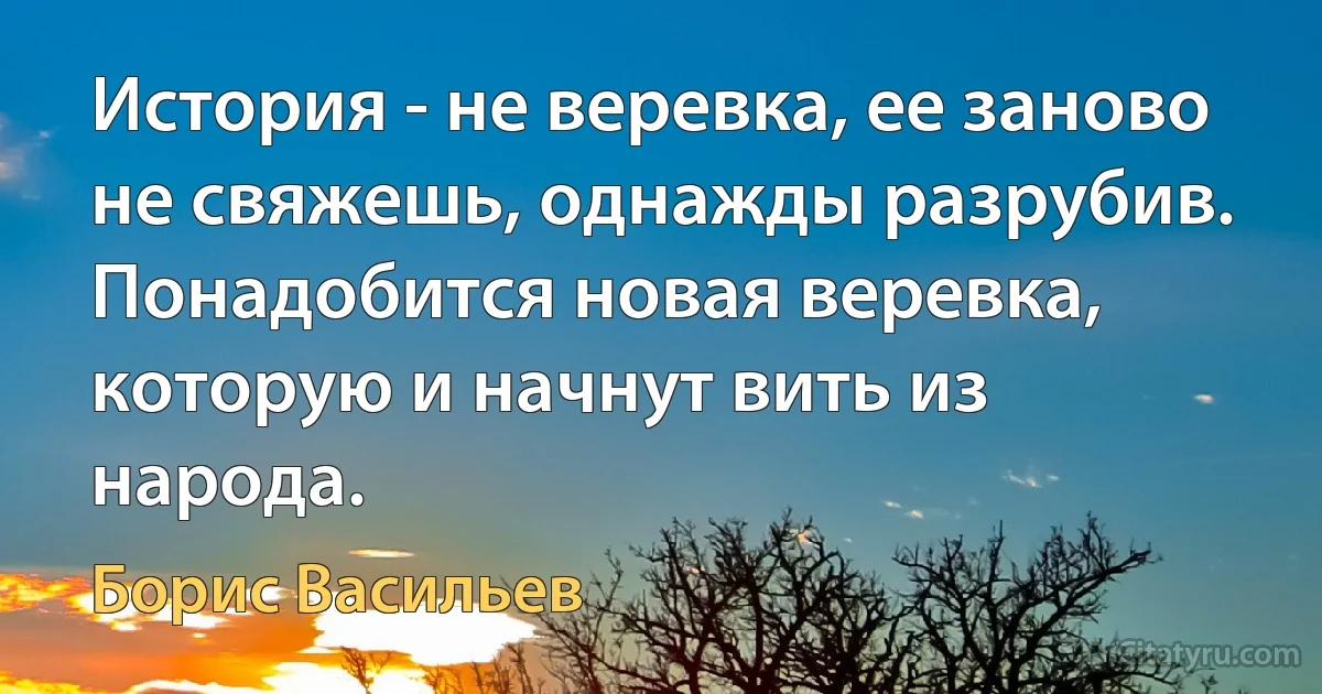 История - не веревка, ее заново не свяжешь, однажды разрубив. Понадобится новая веревка, которую и начнут вить из народа. (Борис Васильев)