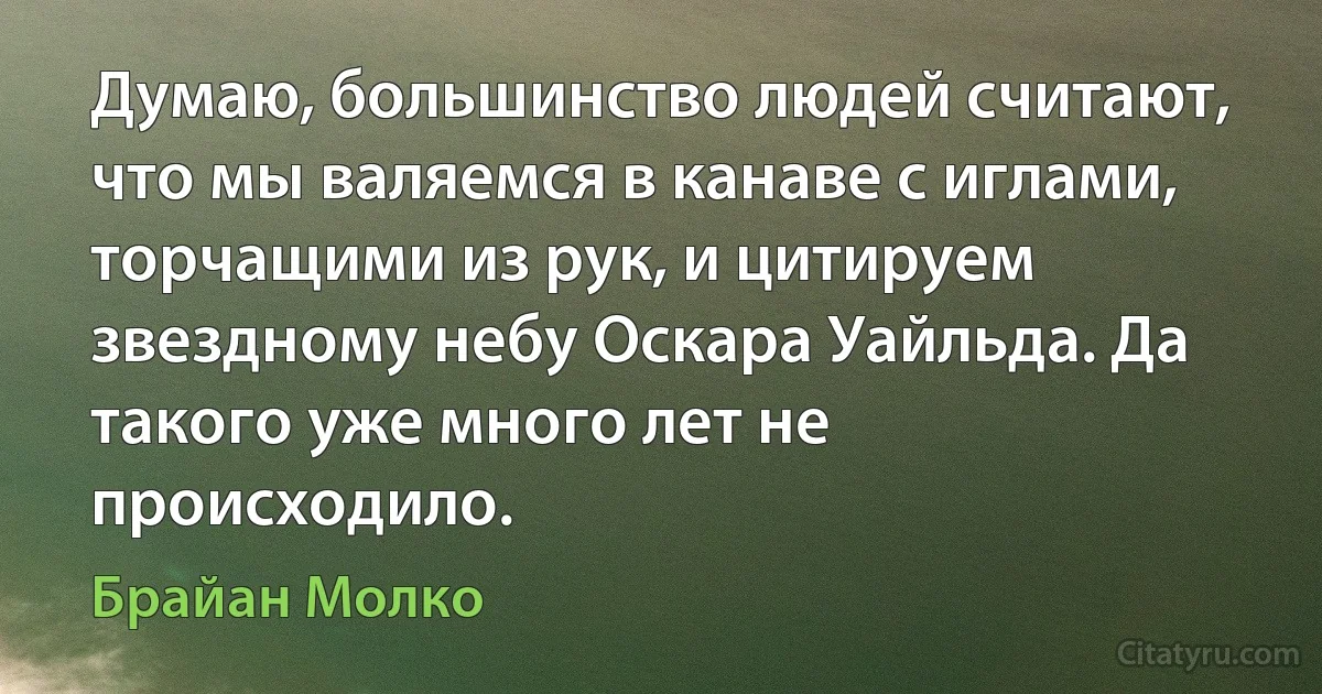 Думаю, большинство людей считают, что мы валяемся в канаве с иглами, торчащими из рук, и цитируем звездному небу Оскара Уайльда. Да такого уже много лет не происходило. (Брайан Молко)