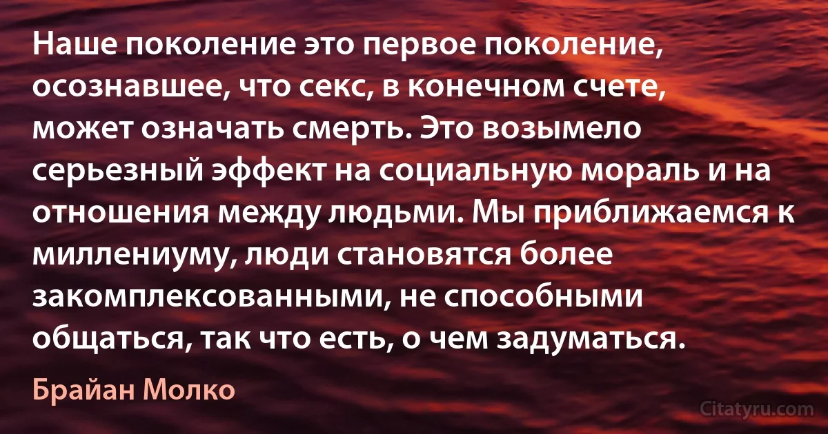 Наше поколение это первое поколение, осознавшее, что секс, в конечном счете, может означать смерть. Это возымело серьезный эффект на социальную мораль и на отношения между людьми. Мы приближаемся к миллениуму, люди становятся более закомплексованными, не способными общаться, так что есть, о чем задуматься. (Брайан Молко)