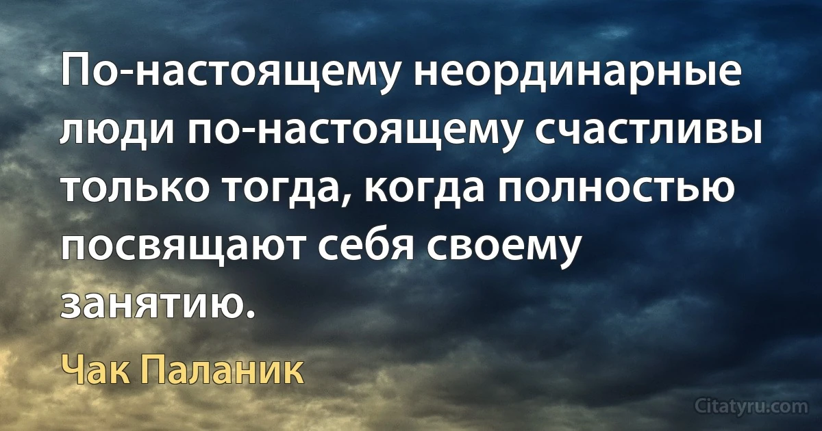 По-настоящему неординарные люди по-настоящему счастливы только тогда, когда полностью посвящают себя своему занятию. (Чак Паланик)