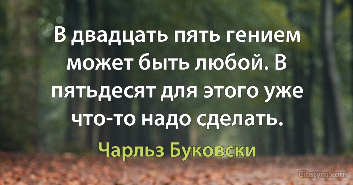 В двадцать пять гением может быть любой. В пятьдесят для этого уже что-то надо сделать. (Чарльз Буковски)