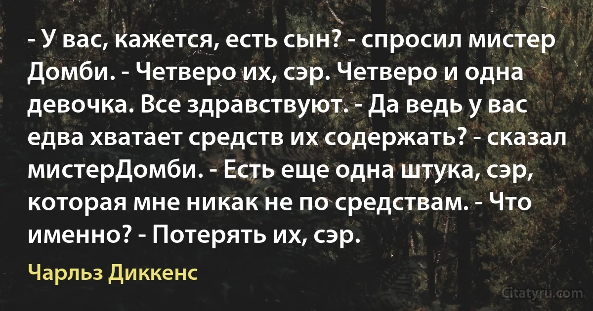 - У вас, кажется, есть сын? - спросил мистер Домби. - Четверо их, сэр. Четверо и одна девочка. Все здравствуют. - Да ведь у вас едва хватает средств их содержать? - сказал мистерДомби. - Есть еще одна штука, сэр, которая мне никак не по средствам. - Что именно? - Потерять их, сэр. (Чарльз Диккенс)