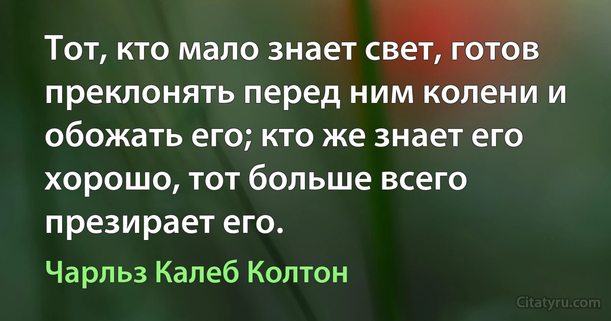 Тот, кто мало знает свет, готов преклонять перед ним колени и обожать его; кто же знает его хорошо, тот больше всего презирает его. (Чарльз Калеб Колтон)