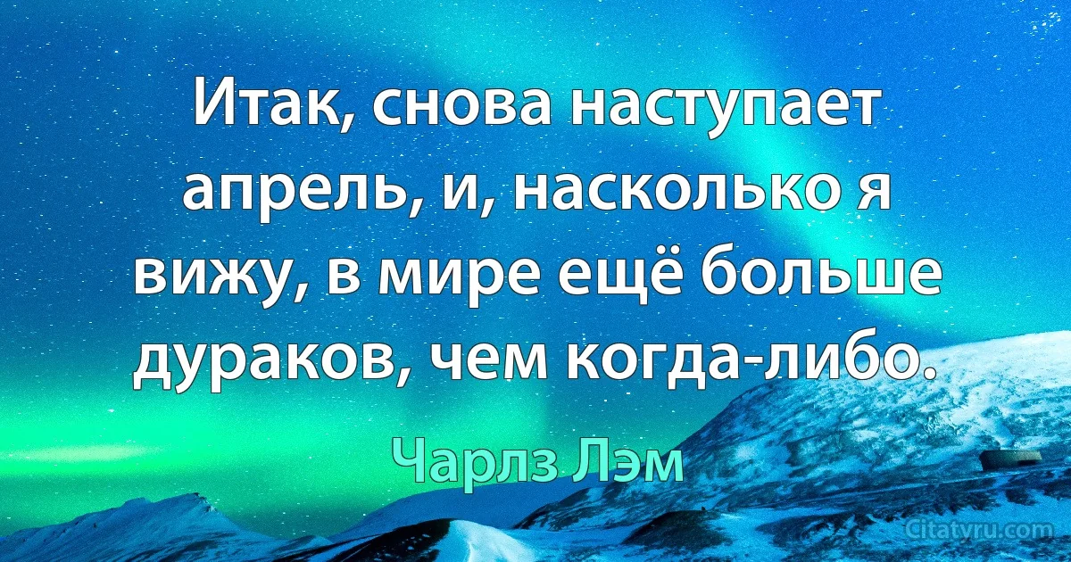 Итак, снова наступает апрель, и, насколько я вижу, в мире ещё больше дураков, чем когда-либо. (Чарлз Лэм)