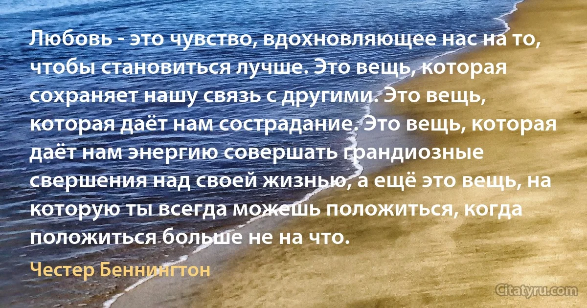 Любовь - это чувство, вдохновляющее нас на то, чтобы становиться лучше. Это вещь, которая сохраняет нашу связь с другими. Это вещь, которая даёт нам сострадание. Это вещь, которая даёт нам энергию совершать грандиозные свершения над своей жизнью, а ещё это вещь, на которую ты всегда можешь положиться, когда положиться больше не на что. (Честер Беннингтон)