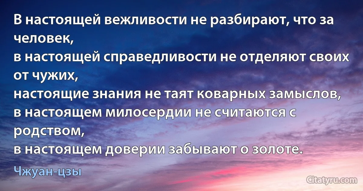 В настоящей вежливости не разбирают, что за человек, 
в настоящей справедливости не отделяют своих от чужих, 
настоящие знания не таят коварных замыслов, 
в настоящем милосердии не считаются с родством,
в настоящем доверии забывают о золоте. (Чжуан-цзы)