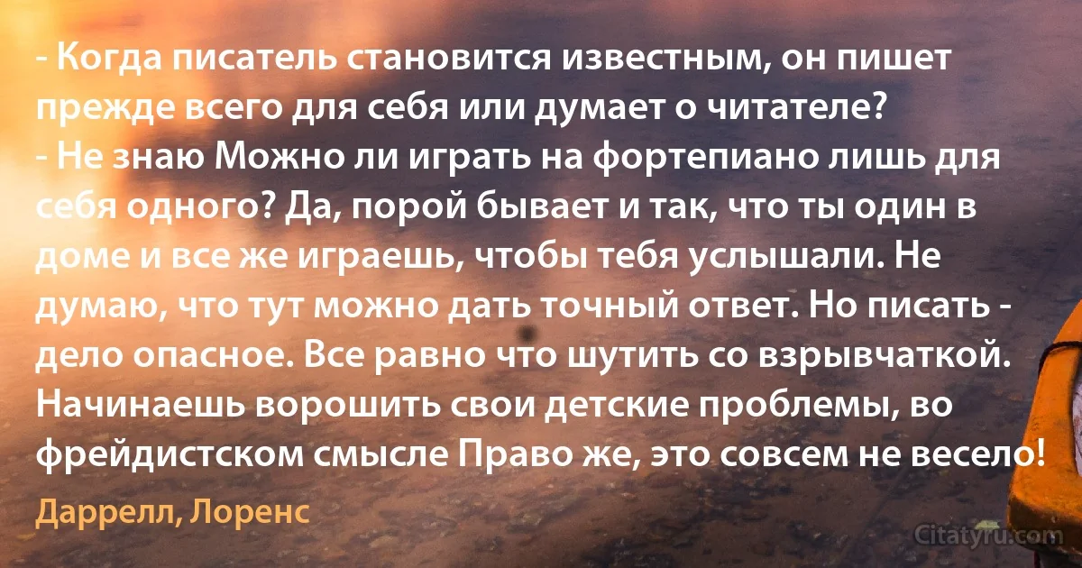 - Когда писатель становится известным, он пишет прежде всего для себя или думает о читателе?
- Не знаю Можно ли играть на фортепиано лишь для себя одного? Да, порой бывает и так, что ты один в доме и все же играешь, чтобы тебя услышали. Не думаю, что тут можно дать точный ответ. Но писать - дело опасное. Все равно что шутить со взрывчаткой. Начинаешь ворошить свои детские проблемы, во фрейдистском смысле Право же, это совсем не весело! (Даррелл, Лоренс)