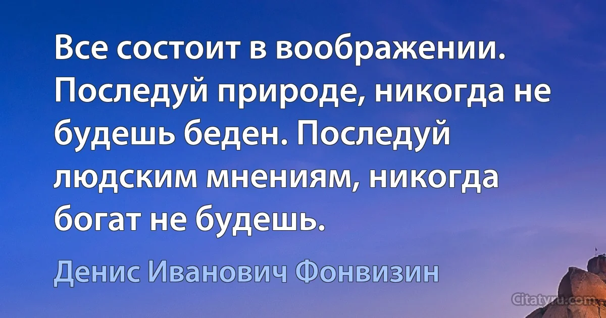 Все состоит в воображении. Последуй природе, никогда не будешь беден. Последуй людским мнениям, никогда богат не будешь. (Денис Иванович Фонвизин)