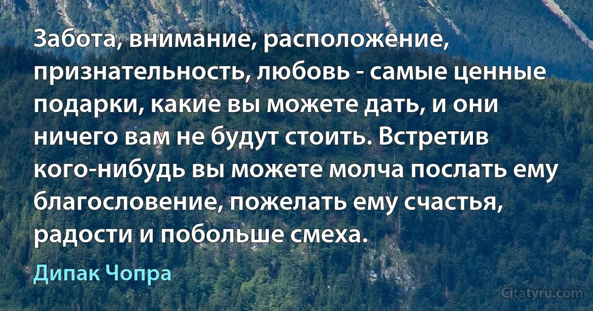 Забота, внимание, расположение, признательность, любовь - самые ценные подарки, какие вы можете дать, и они ничего вам не будут стоить. Встретив кого-нибудь вы можете молча послать ему благословение, пожелать ему счастья, радости и побольше смеха. (Дипак Чопра)