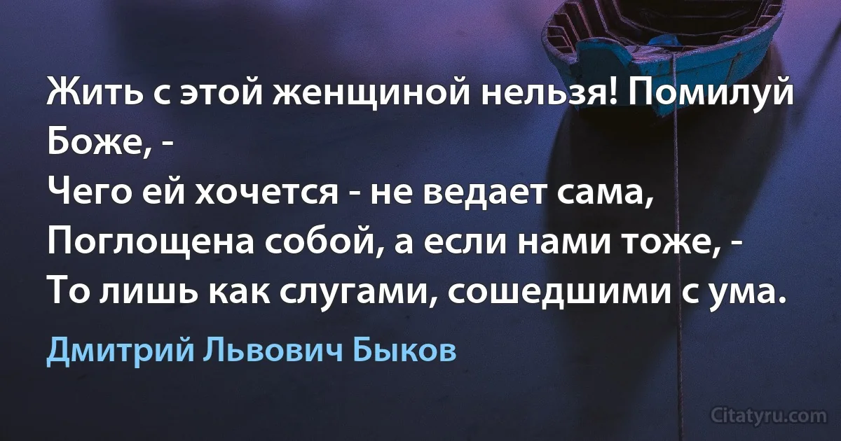 Жить с этой женщиной нельзя! Помилуй Боже, -
Чего ей хочется - не ведает сама,
Поглощена собой, а если нами тоже, -
То лишь как слугами, сошедшими с ума. (Дмитрий Львович Быков)