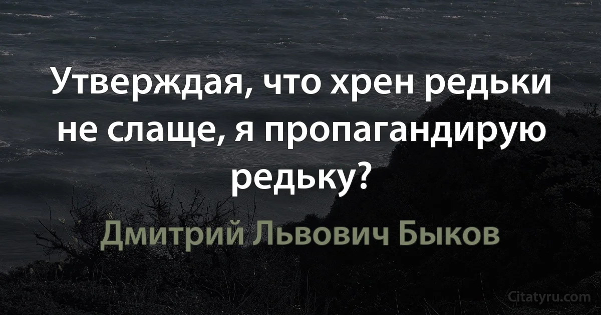 Утверждая, что хрен редьки не слаще, я пропагандирую редьку? (Дмитрий Львович Быков)